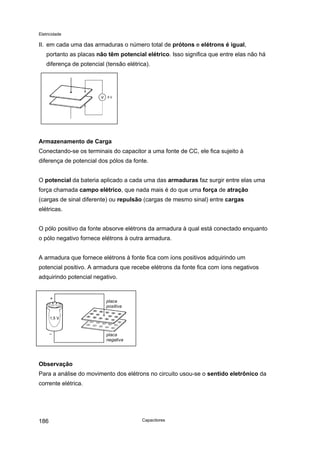 Eletricidade
II. em cada uma das armaduras o número total de prótons e elétrons é igual,
portanto as placas não têm potencial elétrico. Isso significa que entre elas não há
diferença de potencial (tensão elétrica).
Armazenamento de Carga
Conectando-se os terminais do capacitor a uma fonte de CC, ele fica sujeito à
diferença de potencial dos pólos da fonte.
O potencial da bateria aplicado a cada uma das armaduras faz surgir entre elas uma
força chamada campo elétrico, que nada mais é do que uma força de atração
(cargas de sinal diferente) ou repulsão (cargas de mesmo sinal) entre cargas
elétricas.
O pólo positivo da fonte absorve elétrons da armadura à qual está conectado enquanto
o pólo negativo fornece elétrons à outra armadura.
A armadura que fornece elétrons à fonte fica com íons positivos adquirindo um
potencial positivo. A armadura que recebe elétrons da fonte fica com íons negativos
adquirindo potencial negativo.
placa
positiva
placa
negativa
Observação
Para a análise do movimento dos elétrons no circuito usou-se o sentido eletrônico da
corrente elétrica.
Capacitores186
 