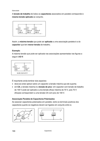 Eletricidade
A tensão de trabalho de todos os capacitores associados em paralelo corresponde à
mesma tensão aplicada ao conjunto.
Assim, a máxima tensão que pode ser aplicada a uma associação paralela é a do
capacitor que tem menor tensão de trabalho.
Exemplo:
A máxima tensão que pode ser aplicada nas associações apresentadas nas figuras a
seguir é 63 V.
tensão máxima 63 V
É importante ainda lembrar dois aspectos:
• deve-se evitar aplicar sobre um capacitor a tensão máxima que ele suporta;
• em CA, a tensão máxima é a tensão de pico. Um capacitor com tensão de trabalho
de 100 V pode ser aplicado a uma tensão eficaz máxima de 70 V, pois 70 V
eficazes correspondem a uma tensão CA com pico de 100 V.
Associação Paralela de Capacitores Polarizados
Ao associar capacitores polarizados em paralelo, tanto os terminais positivos dos
capacitores quanto os negativos devem ser ligados em conjunto entre si.
C2
C1
-
-+
+
Capacitores190
 