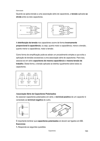 Eletricidade
Quando se aplica tensão a uma associação série de capacitores, a tensão aplicada se
divide entre os dois capacitores.
V
V
V
V
A distribuição da tensão nos capacitores ocorre de forma inversamente
proporcional à capacitância, ou seja, quanto maior a capacitância, menor a tensão;
quanto menor a capacitância, maior a tensão.
Como forma de simplificação pode-se adotar um procedimento simples e que evita a
aplicação de tensões excessivas a uma associação série de capacitores. Para isso,
associa-se em série capacitores de mesma capacitância e mesma tensão de
trabalho. Desta forma, a tensão aplicada se distribui igualmente sobre todos os
capacitores.
V V V
Associação Série de Capacitores Polarizados
Ao associar capacitores polarizados em série, o terminal positivo de um capacitor é
conectado ao terminal negativo do outro.
É importante lembrar que capacitores polarizados só devem ser ligados em CC.
Exercícios
1. Responda as seguintes questões.
Capacitores 193
 