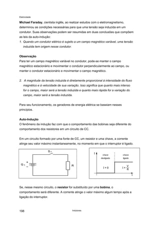 Eletricidade
Michael Faraday, cientista inglês, ao realizar estudos com o eletromagnetismo,
determinou as condições necessárias para que uma tensão seja induzida em um
condutor. Suas observações podem ser resumidas em duas conclusões que compõem
as leis da auto-indução:
1. Quando um condutor elétrico é sujeito a um campo magnético variável, uma tensão
induzida tem origem nesse condutor.
Observação
Para ter um campo magnético variável no condutor, pode-se manter o campo
magnético estacionário e movimentar o condutor perpendicularmente ao campo, ou
manter o condutor estacionário e movimentar o campo magnético.
2. A magnitude da tensão induzida é diretamente proporcional à intensidade do fluxo
magnético e à velocidade de sua variação. Isso significa que quanto mais intenso
for o campo, maior será a tensão induzida e quanto mais rápida for a variação do
campo, maior será a tensão induzida.
Para seu funcionamento, os geradores de energia elétrica se baseiam nesses
princípios.
Auto-Indução
O fenômeno da indução faz com que o comportamento das bobinas seja diferente do
comportamento dos resistores em um circuito de CC.
Em um circuito formado por uma fonte de CC, um resistor e uma chave, a corrente
atinge seu valor máximo instantaneamente, no momento em que o interruptor é ligado.
chave
ligada
chave
desligada
Se, nesse mesmo circuito, o resistor for substituído por uma bobina, o
comportamento será diferente. A corrente atinge o valor máximo algum tempo após a
ligação do interruptor.
Indutores198
 