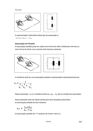 Eletricidade
Indutores 203
A representação matemática desse tipo de associação é:
LT = L1 + L2 + ... + Ln
Associação em Paralelo
A associação paralela pode ser usada como forma de obter indutâncias menores ou
como forma de dividir uma corrente entre diversos indutores.
LT L1 L2
A indutância total de uma associação paralela é representada matematicamente por:
n21
T
L
1
...+
L
1
+
L
1
1
=L
Nessa expressão, LT é a indutância total e L1, L2, ... Ln são as indutâncias associadas.
Essa expressão pode ser desenvolvida para duas situações particulares:
a) Associação paralela de dois indutores:
L =
L x L
L + L
T
1 2
1 1
b) Associação paralela de “n” indutores de mesmo valor (L):
 