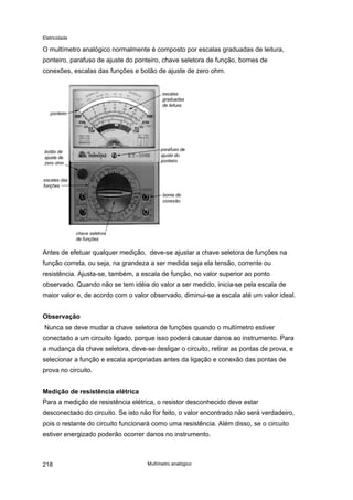Eletricidade
O multímetro analógico normalmente é composto por escalas graduadas de leitura,
ponteiro, parafuso de ajuste do ponteiro, chave seletora de função, bornes de
conexões, escalas das funções e botão de ajuste de zero ohm.
Antes de efetuar qualquer medição, deve-se ajustar a chave seletora de funções na
função correta, ou seja, na grandeza a ser medida seja ela tensão, corrente ou
resistência. Ajusta-se, também, a escala de função, no valor superior ao ponto
observado. Quando não se tem idéia do valor a ser medido, inicia-se pela escala de
maior valor e, de acordo com o valor observado, diminui-se a escala até um valor ideal.
Observação
Nunca se deve mudar a chave seletora de funções quando o multímetro estiver
conectado a um circuito ligado, porque isso poderá causar danos ao instrumento. Para
a mudança da chave seletora, deve-se desligar o circuito, retirar as pontas de prova, e
selecionar a função e escala apropriadas antes da ligação e conexão das pontas de
prova no circuito.
Medição de resistência elétrica
Para a medição de resistência elétrica, o resistor desconhecido deve estar
desconectado do circuito. Se isto não for feito, o valor encontrado não será verdadeiro,
pois o restante do circuito funcionará como uma resistência. Além disso, se o circuito
estiver energizado poderão ocorrer danos no instrumento.
Multímetro analógico218
 