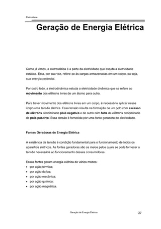 Eletricidade
Geração de Energia Elétrica 27
Geração de Energia Elétrica
Como já vimos, a eletrostática é a parte da eletricidade que estuda a eletricidade
estática. Esta, por sua vez, refere-se às cargas armazenadas em um corpo, ou seja,
sua energia potencial.
Por outro lado, a eletrodinâmica estuda a eletricidade dinâmica que se refere ao
movimento dos elétrons livres de um átomo para outro.
Para haver movimento dos elétrons livres em um corpo, é necessário aplicar nesse
corpo uma tensão elétrica. Essa tensão resulta na formação de um polo com excesso
de elétrons denominado pólo negativo e de outro com falta de elétrons denominado
de pólo positivo. Essa tensão é fornecida por uma fonte geradora de eletricidade.
Fontes Geradoras de Energia Elétrica
A existência da tensão é condição fundamental para o funcionamento de todos os
aparelhos elétricos. As fontes geradoras são os meios pelos quais se pode fornecer a
tensão necessária ao funcionamento desses consumidores.
Essas fontes geram energia elétrica de vários modos:
• por ação térmica;
• por ação da luz;
• por ação mecânica;
• por ação química;
• por ação magnética.
 