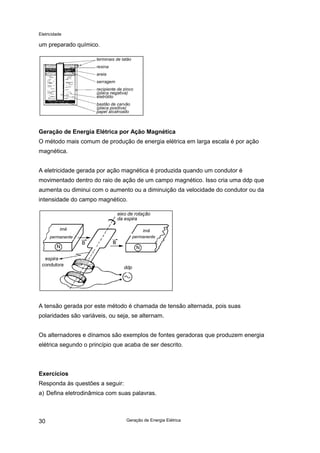 Eletricidade
Geração de Energia Elétrica30
um preparado químico.
Geração de Energia Elétrica por Ação Magnética
O método mais comum de produção de energia elétrica em larga escala é por ação
magnética.
A eletricidade gerada por ação magnética é produzida quando um condutor é
movimentado dentro do raio de ação de um campo magnético. Isso cria uma ddp que
aumenta ou diminui com o aumento ou a diminuição da velocidade do condutor ou da
intensidade do campo magnético.
A tensão gerada por este método é chamada de tensão alternada, pois suas
polaridades são variáveis, ou seja, se alternam.
Os alternadores e dínamos são exemplos de fontes geradoras que produzem energia
elétrica segundo o princípio que acaba de ser descrito.
Exercícios
Responda às questões a seguir:
a) Defina eletrodinâmica com suas palavras.
terminais de latão
resina
areia
serragem
recipiente de zinco
(placa negativa)
eletrólito
bastão de carvão
(placa positiva)
papel alcatroado
eixo de rotação
da espira
ímã
permanente
ímã
permanente
espira
condutora
ddp
 