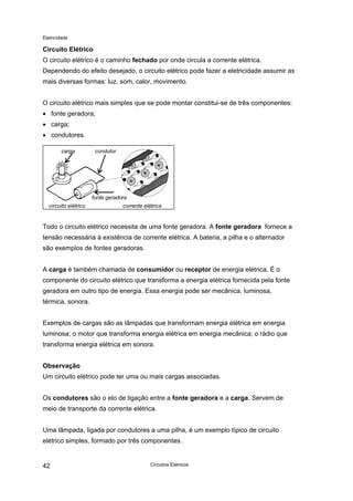Eletricidade
Circuito Elétrico
O circuito elétrico é o caminho fechado por onde circula a corrente elétrica.
Dependendo do efeito desejado, o circuito elétrico pode fazer a eletricidade assumir as
mais diversas formas: luz, som, calor, movimento.
O circuito elétrico mais simples que se pode montar constitui-se de três componentes:
• fonte geradora;
• carga;
• condutores.
circuito elétrico corrente elétrica
carga condutor
fonte geradora
Todo o circuito elétrico necessita de uma fonte geradora. A fonte geradora fornece a
tensão necessária à existência de corrente elétrica. A bateria, a pilha e o alternador
são exemplos de fontes geradoras.
A carga é também chamada de consumidor ou receptor de energia elétrica. É o
componente do circuito elétrico que transforma a energia elétrica fornecida pela fonte
geradora em outro tipo de energia. Essa energia pode ser mecânica, luminosa,
térmica, sonora.
Exemplos de cargas são as lâmpadas que transformam energia elétrica em energia
luminosa; o motor que transforma energia elétrica em energia mecânica; o rádio que
transforma energia elétrica em sonora.
Observação
Um circuito elétrico pode ter uma ou mais cargas associadas.
Os condutores são o elo de ligação entre a fonte geradora e a carga. Servem de
meio de transporte da corrente elétrica.
Uma lâmpada, ligada por condutores a uma pilha, é um exemplo típico de circuito
elétrico simples, formado por três componentes.
Circuitos Elétricos42
 