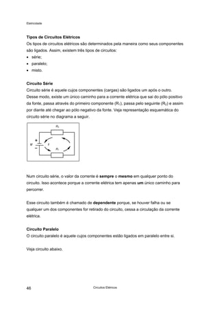 Eletricidade
Tipos de Circuitos Elétricos
Os tipos de circuitos elétricos são determinados pela maneira como seus componentes
são ligados. Assim, existem três tipos de circuitos:
• série;
• paralelo;
• misto.
Circuito Série
Circuito série é aquele cujos componentes (cargas) são ligados um após o outro.
Desse modo, existe um único caminho para a corrente elétrica que sai do pólo positivo
da fonte, passa através do primeiro componente (R1), passa pelo seguinte (R2) e assim
por diante até chegar ao pólo negativo da fonte. Veja representação esquemática do
circuito série no diagrama a seguir.
R2
U
R1
I
Num circuito série, o valor da corrente é sempre o mesmo em qualquer ponto do
circuito. Isso acontece porque a corrente elétrica tem apenas um único caminho para
percorrer.
Esse circuito também é chamado de dependente porque, se houver falha ou se
qualquer um dos componentes for retirado do circuito, cessa a circulação da corrente
elétrica.
Circuito Paralelo
O circuito paralelo é aquele cujos componentes estão ligados em paralelo entre si.
Veja circuito abaixo.
Circuitos Elétricos46
 