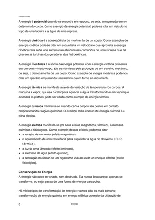 Eletricidade
Energia6
A energia é potencial quando se encontra em repouso, ou seja, armazenada em um
determinado corpo. Como exemplo de energia potencial, pode-se citar um veículo no
topo de uma ladeira e a água de uma represa.
A energia cinética é a conseqüência do movimento de um corpo. Como exemplos de
energia cinética pode-se citar um esqueitista em velocidade que aproveita a energia
cinética para subir uma rampa ou a abertura das comportas de uma represa que faz
girarem as turbinas dos geradores das hidroelétricas.
A energia mecânica é a soma da energia potencial com a energia cinética presentes
em um determinado corpo. Ela se manifesta pela produção de um trabalho mecânico,
ou seja, o deslocamento de um corpo. Como exemplo de energia mecânica podemos
citar um operário empurrando um carrinho ou um torno em movimento.
A energia térmica se manifesta através da variação da temperatura nos corpos. A
máquina a vapor, que usa o calor para aquecer a água transformando-a em vapor que
acionará os pistões, pode ser citada como exemplo de energia térmica.
A energia química manifesta-se quando certos corpos são postos em contato,
proporcionando reações químicas. O exemplo mais comum de energia química é a
pilha elétrica.
A energia elétrica manifesta-se por seus efeitos magnéticos, térmicos, luminosos,
químicos e fisiológicos. Como exemplo desses efeitos, podemos citar:
• a rotação de um motor (efeito magnético),
• o aquecimento de uma resistência para esquentar a água do chuveiro (efeito
térmico),
• a luz de uma lâmpada (efeito luminoso),
• a eletrólise da água (efeito químico),
• a contração muscular de um organismo vivo ao levar um choque elétrico (efeito
fisiológico).
Conservação de Energia
A energia não pode ser criada, nem destruída. Ela nunca desaparece, apenas se
transforma, ou seja, passa de uma forma de energia para outra.
Há vários tipos de transformação de energia e vamos citar os mais comuns:
transformação de energia química em energia elétrica por meio da utilização de
 