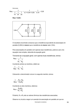 Eletricidade
Associação de resistores 65
Req
1
1
10
1
25
1
20
1
0,1+ 0,04 + 0,05 0,19
5,26=
+ +
= =
1
=
Req = 5,26Ω
O resultado encontrado comprova que a resistência equivalente da associação em
paralelo (5,26Ω) é menor que a resistência de menor valor (10Ω).
Para associações em paralelo com apenas duas resistências, pode-se usar uma
equação mais simples, deduzida da equação geral.
Tomando-se a equação geral, com apenas duas resistências, temos:
Req
1
1
R
1
R1 2
=
+
Invertendo ambos os membros, obtém-se:
1
Req
= +
1 1
1 2R R
Colocando o denominador comum no segundo membro, temos:
1 1 2
1 2Req
R R
R xR
=
+
Invertendo os dois membros, obtemos:
Req
R xR
R R
=
+
1 2
1 2
Portanto, R1 e R2 são os valores ôhmicos das resistências associadas.
Observe no circuito a seguir um exemplo de associação em paralelo em que se
 