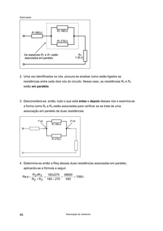 Eletricidade
2. Uma vez identificados os nós, procura-se analisar como estão ligados as
resistências entre cada dois nós do circuito. Nesse caso, as resistências R2 e R3
estão em paralelo.
3. Desconsidera-se, então, tudo o que está antes e depois desses nós e examina-se
a forma como R2 e R3 estão associadas para verificar se se trata de uma
associação em paralelo de duas resistências.
4. Determina-se então a Req dessas duas resistências associadas em paralelo,
aplicando-se a fórmula a seguir.
Req
R xR
R R
x
=
+
=
+
= =2 3
2 3
180 270
180 270
48600
450
108Ω
Associação de resistores68
 
