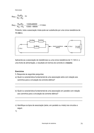 Eletricidade
ouReq
R xR
R R
=
+
1 2
1 2
Req
R xR
R R
xA
A
=
+
=
+
=3
3
13300 68000
13300 68000
11124Ω
Portanto, toda a associação mista pode ser substituída por uma única resistência de
11.124 Ω.
Aplicando-se a associação de resistências ou uma única resistência de 11.124 Ω a
uma fonte de alimentação, o resultado em termos de corrente é o mesmo.
Exercícios
1. Responda às seguintes perguntas:
a) Qual é a característica fundamental de uma associação série com relação aos
caminhos para a circulação da corrente elétrica?
b) Qual é a característica fundamental de uma associação em paralelo com relação
aos caminhos para a circulação da corrente elétrica?
c) Identifique os tipos de associação (série, em paralelo ou mista) nos circuitos a
seguir.
1)
Associação de resistores 71
 