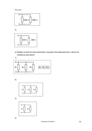 Eletricidade
Associação de resistores 75
5)
a) Registre ao lado de cada associação a equação mais adequada para o cálculo da
resistência equivalente.
1)
2)
3)
4)
 