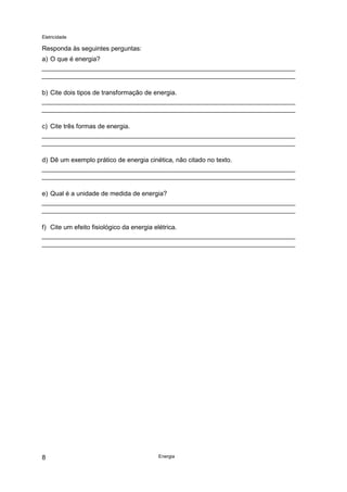 Eletricidade
Energia8
Responda às seguintes perguntas:
a) O que é energia?
b) Cite dois tipos de transformação de energia.
c) Cite três formas de energia.
d) Dê um exemplo prático de energia cinética, não citado no texto.
e) Qual é a unidade de medida de energia?
f) Cite um efeito fisiológico da energia elétrica.
 
