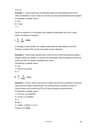 Eletricidade
Exemplo 1 - Vamos supor que uma lâmpada utiliza uma alimentação de 6V e tem
120Ω de resistência. Qual o valor da corrente que circula pela lâmpada quando ligada?
Formulando a questão, temos:
V = 6V
R = 120Ω
I = ?
Como os valores de V e R já estão nas unidades fundamentais volt e ohm, basta
aplicar os valores na equação:
I
V
R
6
120
0,05A= = =
O resultado é dado também na unidade fundamental de intensidade de corrente.
Portanto, circulam 0,05 A ou 50 mA quando se liga a lâmpada.
Exemplo 2 - Vamos supor também que o motor de um carrinho de autorama atinge a
rotação máxima ao receber 9 V da fonte de alimentação. Nessa situação a corrente do
motor é de 230 mA. Qual é a resistência do motor?
Formulando a questão, temos:
V = 9V
I = 230 mA (ou 0,23A)
R = ?
R
V
I
9
0,23
39,1= = = Ω
Exemplo 3 - Por fim, vamos supor que um resistor de 22 kΩ foi conectado a uma fonte
cuja tensão de saída é desconhecida. Um miliamperímetro colocado em série no
circuito indicou uma corrente de 0,75 mA. Qual a tensão na saída da fonte?
Formulando a questão, temos:
I = 0,75 mA ( ou 0,00075A)
R = 22 kΩ ( ou 22000Ω)
R = ?
V = R . I
V = 22000 . 0,00075 = 16,5 V
Portanto, V = 16,5V
Lei de Ohm 83
 