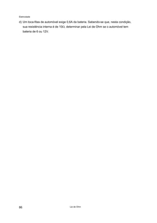 Eletricidade
d) Um toca-fitas de automóvel exige 0,6A da bateria. Sabendo-se que, nesta condição,
sua resistência interna é de 10Ω, determinar pela Lei de Ohm se o automóvel tem
bateria de 6 ou 12V.
Lei de Ohm86
 