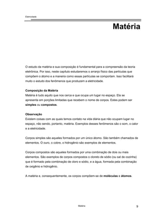 Eletricidade
Matéria 9
Matéria
O estudo da matéria e sua composição é fundamental para a compreensão da teoria
eletrônica. Por isso, neste capítulo estudaremos o arranjo físico das partículas que
compõem o átomo e a maneira como essas partículas se comportam. Isso facilitará
muito o estudo dos fenômenos que produzem a eletricidade.
Composição da Matéria
Matéria é tudo aquilo que nos cerca e que ocupa um lugar no espaço. Ela se
apresenta em porções limitadas que recebem o nome de corpos. Estes podem ser
simples ou compostos.
Observação
Existem coisas com as quais temos contato na vida diária que não ocupam lugar no
espaço, não sendo, portanto, matéria. Exemplos desses fenômenos são o som, o calor
e a eletricidade.
Corpos simples são aqueles formados por um único átomo. São também chamados de
elementos. O ouro, o cobre, o hidrogênio são exemplos de elementos.
Corpos compostos são aqueles formados por uma combinação de dois ou mais
elementos. São exemplos de corpos compostos o cloreto de sódio (ou sal de cozinha)
que é formado pela combinação de cloro e sódio, e a água, formada pela combinação
de oxigênio e hidrogênio.
A matéria e, consequentemente, os corpos compõem-se de moléculas e átomos.
 