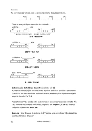 Eletricidade
Na conversão de valores, usa-se o mesmo sistema de outras unidades.
KW W mW µW
Observe a seguir alguns exemplos de conversão
a) 1,3W = __________ mW
W mW W mW
1 3 1 3 0 0
↑ (posição inicial da vírgula) (posição atual da vírgula)↑
1,3 W = 1300 mW
b) 350W = ___________ KW
KW W KW W
3 5 0 0 3 5
↑ ↑
350 W = 0,35 KW
c) 640 mW = ___________ W
W mW W mW
6 4 0 0 6 4 0
↑ ↑
640 mW = 0,64 W
d) 2,1 KW = ____________ W
KW W KW W
2 1 2 1 0 0
↑ ↑
2,1 KW = 2100 W
Determinação da Potência de um Consumidor em CC
A potência elétrica (P) de um consumidor depende da tensão aplicada e da corrente
que circula nos seus terminais. Matematicamente, essa relação é representada pela
seguinte fórmula: P = V . I.
Nessa fórmula V é a tensão entre os terminais do consumidor expressa em volts (V);
I é a corrente circulante no consumidor, expressa em ampéres (A) e P é a potência
dissipada expressa em watts (W).
Exemplo - Uma lâmpada de lanterna de 6 V solicita uma corrente de 0,5 A das pilhas.
Qual a potência da lâmpada?
Potência Elétrica em CC90
 