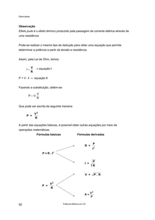 Eletricidade
Observação
Efeito joule é o efeito térmico produzido pela passagem de corrente elétrica através de
uma resistência
Pode-se realizar o mesmo tipo de dedução para obter uma equação que permita
determinar a potência a partir da tensão e resistência.
Assim, pela Lei de Ohm, temos:
I =
V
R
→ equação I
P = V . I → equação II
Fazendo a substituição, obtém-se:
P V
V
R
= .
Que pode ser escrita da seguinte maneira:
P =
V
R
2
A partir das equações básicas, é possível obter outras equações por meio de
operações matemáticas.
Fórmulas básicas Fórmulas derivadas
Potência Elétrica em CC92
P = R . I2
R =
P
I2
I =
P
R
V = P . R
P
V
=R
2
P =
V
R
2
 