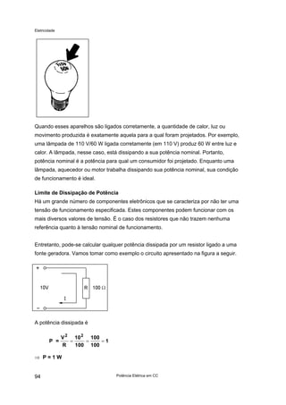 Eletricidade
Quando esses aparelhos são ligados corretamente, a quantidade de calor, luz ou
movimento produzida é exatamente aquela para a qual foram projetados. Por exemplo,
uma lâmpada de 110 V/60 W ligada corretamente (em 110 V) produz 60 W entre luz e
calor. A lâmpada, nesse caso, está dissipando a sua potência nominal. Portanto,
potência nominal é a potência para qual um consumidor foi projetado. Enquanto uma
lâmpada, aquecedor ou motor trabalha dissipando sua potência nominal, sua condição
de funcionamento é ideal.
Limite de Dissipação de Potência
Há um grande número de componentes eletrônicos que se caracteriza por não ter uma
tensão de funcionamento especificada. Estes componentes podem funcionar com os
mais diversos valores de tensão. É o caso dos resistores que não trazem nenhuma
referência quanto à tensão nominal de funcionamento.
Entretanto, pode-se calcular qualquer potência dissipada por um resistor ligado a uma
fonte geradora. Vamos tomar como exemplo o circuito apresentado na figura a seguir.
A potência dissipada é
P =
V
R
10
100
100
100
1
2 2
= = =
⇒ P = 1 W
Potência Elétrica em CC94
 