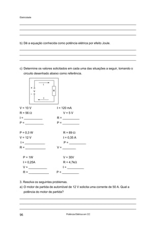 Eletricidade
b) Dê a equação conhecida como potência elétrica por efeito Joule.
c) Determine os valores solicitados em cada uma das situações a seguir, tomando o
circuito desenhado abaixo como referência.
V = 10 V I = 120 mA
R = 56 Ω V = 5 V
I = ___________ R = __________
P = ___________ P = __________
P = 0,3 W R = 89 Ω
V = 12 V I = 0,35 A
I = ____________ P = __________
R = ____________ V = ________
P = 1W V = 30V
I = 0,25A R = 4,7kΩ
V = ___________ I = __________
R = ____________ P = __________
3. Resolva os seguintes problemas.
a) O motor de partida de automóvel de 12 V solicita uma corrente de 50 A. Qual a
potência do motor de partida?
Potência Elétrica em CC96
 