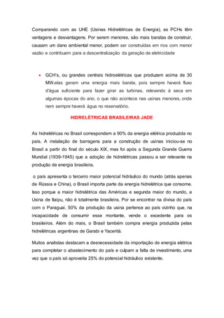 Comparando com as UHE (Usinas Hidrelétricas de Energia), as PCHs têm 
vantagens e desvantagens. Por serem menores, são mais baratas de construir, 
causam um dano ambiental menor, podem ser construídas em rios com menor 
vazão e contribuem para a descentralização da geração de eletricidade 
 GCH’s, ou grandes centrais hidroelétricas que produzem acima de 30 
MW.elas geram uma energia mais barata, pois sempre haverá fluxo 
d'água suficiente para fazer girar as turbinas, relevando à seca em 
algumas épocas do ano, o que não acontece nas usinas menores, onde 
nem sempre haverá água no reservatório. 
HIDRELÉTRICAS BRASILEIRAS JADE 
As hidrelétricas no Brasil correspondem a 90% da energia elétrica produzida no 
país. A instalação de barragens para a construção de usinas iniciou-se no 
Brasil a partir do final do século XIX, mas foi após a Segunda Grande Guerra 
Mundial (1939-1945) que a adoção de hidrelétricas passou a ser relevante na 
produção de energia brasileira. 
o país apresenta o terceiro maior potencial hidráulico do mundo (atrás apenas 
de Rússia e China), o Brasil importa parte da energia hidrelétrica que consome. 
Isso porque a maior hidrelétrica das Américas e segunda maior do mundo, a 
Usina de Itaipu, não é totalmente brasileira. Por se encontrar na divisa do país 
com o Paraguai, 50% da produção da usina pertence ao país vizinho que, na 
incapacidade de consumir esse montante, vende o excedente para os 
brasileiros. Além do mais, o Brasil também compra energia produzida pelas 
hidrelétricas argentinas de Garabi e Yaceritá. 
Muitos analistas destacam a desnecessidade da importação de energia elétrica 
para completar o abastecimento do país e culpam a falta de investimento, uma 
vez que o país só aproveita 25% do potencial hidráulico existente. 
 