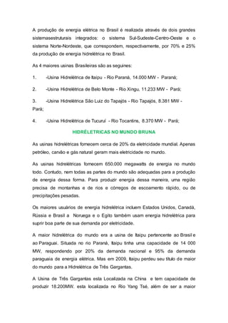 A produção de energia elétrica no Brasil é realizada através de dois grandes 
sistemasestruturais integrados: o sistema Sul-Sudeste-Centro-Oeste e o 
sistema Norte-Nordeste, que correspondem, respectivamente, por 70% e 25% 
da produção de energia hidrelétrica no Brasil. 
As 4 maiores usinas Brasileiras são as seguines: 
1. -Usina Hidrelétrica de Itaipu - Rio Paraná, 14.000 MW - Paraná; 
2. -Usina Hidrelétrica de Belo Monte - Rio Xingu, 11.233 MW - Pará; 
3. -Usina Hidrelétrica São Luiz do Tapajós - Rio Tapajós, 8.381 MW - 
Pará; 
4. -Usina Hidrelétrica de Tucuruí - Rio Tocantins, 8.370 MW - Pará; 
HIDRÉLETRICAS NO MUNDO BRUNA 
As usinas hidrelétricas fornecem cerca de 20% da eletricidade mundial. Apenas 
petróleo, carvão e gás natural geram mais eletricidade no mundo. 
As usinas hidrelétricas fornecem 650.000 megawatts de energia no mundo 
todo. Contudo, nem todas as partes do mundo são adequadas para a produção 
de energia dessa forma. Para produzir energia dessa maneira, uma região 
precisa de montanhas e de rios e córregos de escoamento rápido, ou de 
precipitações pesadas. 
Os maiores usuários de energia hidrelétrica incluem Estados Unidos, Canadá, 
Rússia e Brasil a Noruega e o Egito também usam energia hidrelétrica para 
suprir boa parte de sua demanda por eletricidade. 
A maior hidrelétrica do mundo era a usina de Itaipu pertencente ao Brasil e 
ao Paraguai. Situada no rio Paraná, Itaipu tinha uma capacidade de 14 000 
MW, respondendo por 20% da demanda nacional e 95% da demanda 
paraguaia de energia elétrica. Mas em 2009, Itaipu perdeu seu título de maior 
do mundo para a Hidrelétrica de Três Gargantas. 
A Usina de Três Gargantas esta Localizada na China e tem capacidade de 
produzir 18.200MW. esta localizada no Rio Yang Tsé, além de ser a maior 
 