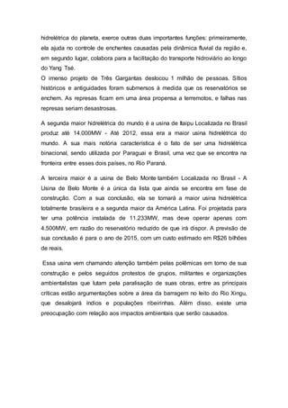 hidrelétrica do planeta, exerce outras duas importantes funções: primeiramente, 
ela ajuda no controle de enchentes causadas pela dinâmica fluvial da região e, 
em segundo lugar, colabora para a facilitação do transporte hidroviário ao longo 
do Yang Tsé. 
O imenso projeto de Três Gargantas deslocou 1 milhão de pessoas. Sítios 
históricos e antiguidades foram submersos à medida que os reservatórios se 
enchem. As represas ficam em uma área propensa a terremotos, e falhas nas 
represas seriam desastrosas. 
A segunda maior hidrelétrica do mundo é a usina de Itaipu Localizada no Brasil 
produz até 14.000MW - Até 2012, essa era a maior usina hidrelétrica do 
mundo. A sua mais notória característica é o fato de ser uma hidrelétrica 
binacional, sendo utilizada por Paraguai e Brasil, uma vez que se encontra na 
fronteira entre esses dois países, no Rio Paraná. 
A terceira maior é a usina de Belo Monte também Localizada no Brasil - A 
Usina de Belo Monte é a única da lista que ainda se encontra em fase de 
construção. Com a sua conclusão, ela se tornará a maior usina hidrelétrica 
totalmente brasileira e a segunda maior da América Latina. Foi projetada para 
ter uma potência instalada de 11.233MW, mas deve operar apenas com 
4.500MW, em razão do reservatório reduzido de que irá dispor. A previsão de 
sua conclusão é para o ano de 2015, com um custo estimado em R$26 bilhões 
de reais. 
Essa usina vem chamando atenção também pelas polêmicas em torno de sua 
construção e pelos seguidos protestos de grupos, militantes e organizações 
ambientalistas que lutam pela paralisação de suas obras, entre as principais 
críticas estão argumentações sobre a área da barragem no leito do Rio Xingu, 
que desalojará índios e populações ribeirinhas. Além disso, existe uma 
preocupação com relação aos impactos ambientais que serão causados. 
 