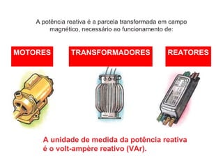 A potência reativa é a parcela transformada em campo
magnético, necessário ao funcionamento de:
A unidade de medida da potência reativa
é o volt-ampère reativo (VAr).
MOTORES TRANSFORMADORES REATORES
 