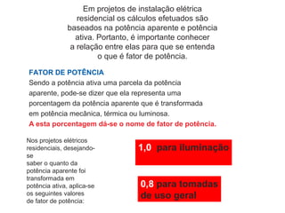 Em projetos de instalação elétrica
residencial os cálculos efetuados são
baseados na potência aparente e potência
ativa. Portanto, é importante conhecer
a relação entre elas para que se entenda
o que é fator de potência.
FATOR DE POTÊNCIA
Sendo a potência ativa uma parcela da potência
aparente, pode-se dizer que ela representa uma
porcentagem da potência aparente que é transformada
em potência mecânica, térmica ou luminosa.
A esta porcentagem dá-se o nome de fator de potência.
Nos projetos elétricos
residenciais, desejando-
se
saber o quanto da
potência aparente foi
transformada em
potência ativa, aplica-se
os seguintes valores
de fator de potência:
1,0 para iluminação
0,8 para tomadas
de uso geral
 