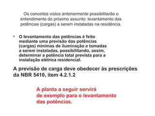 Os conceitos vistos anteriormente possibilitarão o
entendimento do próximo assunto: levantamento das
potências (cargas) a serem instaladas na residência.
• O levantamento das potências é feito
mediante uma previsão das potências
(cargas) mínimas de iluminação e tomadas
a serem instaladas, possibilitando, assim,
determinar a potência total prevista para a
instalação elétrica residencial.
A previsão de carga deve obedecer às prescrições
da NBR 5410, item 4.2.1.2
A planta a seguir servirá
de exemplo para o levantamento
das potências.
 