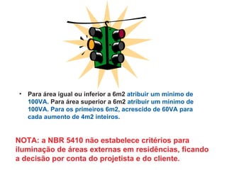 • Para área igual ou inferior a 6m2 atribuir um mínimo de
100VA. Para área superior a 6m2 atribuir um mínimo de
100VA. Para os primeiros 6m2, acrescido de 60VA para
cada aumento de 4m2 inteiros.
NOTA: a NBR 5410 não estabelece critérios para
iluminação de áreas externas em residências, ficando
a decisão por conta do projetista e do cliente.
 