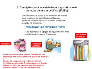 3. Condições para se estabelecer a quantidade de
tomadas de uso específico (TUE’s).
A quantidade de TUE’s é estabelecida de acordo
com o número de aparelhos de utilização
que sabidamente vão estar fixos em uma dada
posição no ambiente.
TOMADAS DE USO ESPECÍFICO (TUE’S)
São destinadas à ligação de equipamentos fixos
e estacionários, como é o caso de:
CHUVEIRO TORNEIRA
ELÉTRICA
SECADORA
DE ROUPA
NOTA: quando usamos o termo “tomada” de uso
específico, não necessariamente queremos dizer que
a
ligação do equipamento à instalação elétrica
irá utilizar uma tomada. Em alguns casos, a ligação
poderá ser feita, por exemplo, por ligação direta
(emenda) de fios ou por uso de conectores.
 