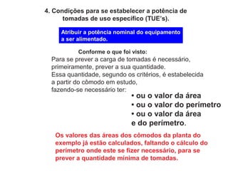 4. Condições para se estabelecer a potência de
tomadas de uso específico (TUE’s).
Atribuir a potência nominal do equipamento
a ser alimentado.
Conforme o que foi visto:
Para se prever a carga de tomadas é necessário,
primeiramente, prever a sua quantidade.
Essa quantidade, segundo os critérios, é estabelecida
a partir do cômodo em estudo,
fazendo-se necessário ter:
• ou o valor da área
• ou o valor do perímetro
• ou o valor da área
e do perímetro.
Os valores das áreas dos cômodos da planta do
exemplo já estão calculados, faltando o cálculo do
perímetro onde este se fizer necessário, para se
prever a quantidade mínima de tomadas.
 