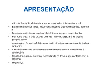 APRESENTAÇÃO
• A importância da eletricidade em nossas vidas é inquestionável.
• Ela ilumina nossos lares, movimenta nossos eletrodomésticos, permite
o
• funcionamento dos aparelhos eletrônicos e aquece nosso banho.
• Por outro lado, a eletricidade quando mal empregada, traz alguns
perigos como
• os choques, às vezes fatais, e os curto-circuitos, causadores de tantos
incêndios.
• A melhor forma de convivermos em harmonia com a eletricidade é
conhecê-la,
• tirando-lhe o maior proveito, desfrutando de todo o seu conforto com a
máxima
• segurança.
 