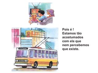 Pois é !
Estamos tão
acostumados
com ela que
nem percebemos
que existe.
 