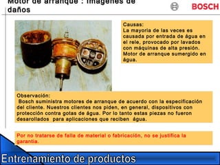 Motor de arranque : Imagenes deMotor de arranque : Imagenes de
dañosdaños
Causas:
La mayoria de las veces es
causada por entrada de água en
el rele, provocado por lavados
con máquinas de alta presión.
Motor de arranque sumergido en
água.
Por no tratarse de falla de material o fabricación, no se justifica la
garantia.
Observación:
Bosch suministra motores de arranque de acuerdo con la especificación
del cliente. Nuestros clientes nos piden, en general, dispositivos con
protección contra gotas de água. Por lo tanto estas piezas no fueron
desarollados para aplicaciones que reciben água.
 