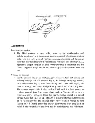 Application:
Prototypeproduction:
 The EDM process is most widely used by the mold-making tool
and die industries, but is becoming a common method of making prototype
and production parts, especially in the aerospace, automobile and electronics
industries in which production quantities are relatively low. In sinker EDM,
a graphite, copper tungsten or pure copper electrode is machined into the
desired (negative) shape and fed into the work piece on the end of a vertical
ram.
Coinage die making:
 For the creation of dies for producing jewelry and badges, or blanking and
piercing (through use of a pancake die) by the coinage (stamping) process,
the positive master may be made from sterling silver, since (with appropriate
machine settings) the master is significantly eroded and is used only once.
The resultant negative die is then hardened and used in a drop hammer to
produce stamped flats from cutout sheet blanks of bronze, silver, or low
proof gold alloy. For badges these flats may be further shaped to a curved
surface by another die. This type of EDM is usually performed submerged in
an oil-based dielectric. The finished object may be further refined by hard
(glass) or soft (paint) enameling and/or electroplated with pure gold or
nickel. Softer materials such as silver may be hand engraved as a refinement.
 