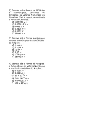 2) Escreva sob a Forma de Múltiplos
e    Submúltiplos,    utilizando os
Símbolos, os valores Numéricos da
Grandeza Volt a seguir respeitando
a Notação Científica.
   a) 1000000 V =
   b) 0,000015 V =
   c) 0,001 V =
   d) 0,2135 V =
   e) 0,0001 V
   f) 39000 V =

3) Escreva sob a Forma Numérica os
valores em Múltiplos e Submúltiplos
do Ampère.
   a) 1 mA =
   b) 0,1 µA =
   c) 10 nA =
   d) 5 KA =
   e) 1000 µA =
   f) 2500 pA =


4) Escreva sob a Forma de Múltiplos
e Submúltiplos os valores Numéricos
e em Potência de Dez do Ampère.
   a) 0,001A =
   b) 0,0001A =
   c) 10 x 10–9A =
   d) 20 x 10–12 A =
   e) 0,000001A =
   f) 150 x 103 A =
 