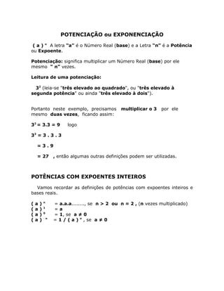 POTENCIAÇÃO ou EXPONENCIAÇÃO

 ( a ) n A letra “a” é o Número Real (base) e a Letra “n” é a Potência
ou Expoente.

Potenciação: significa multiplicar um Número Real (base) por ele
mesmo “ n” vezes.

Leitura de uma potenciação:

  32 (leia-se "três elevado ao quadrado", ou "três elevado à
segunda potência" ou ainda "três elevado à dois").


Portanto neste exemplo, precisamos             multiplicar o 3   por ele
mesmo duas vezes, ficando assim:

32 = 3.3 = 9           logo

33 = 3 . 3 . 3

    =3.9

    = 27         , então algumas outras definições podem ser utilizadas.



POTÊNCIAS COM EXPOENTES INTEIROS

  Vamos recordar as definições de potências com expoentes inteiros e
bases reais.

            n
(   a   )        = a.a.a........, se n > 2 ou n = 2 , (n vezes multiplicado)
            1
(   a   )        =a
            0
(   a   )        = 1, se a ≠ 0
            -n
(   a   )        = 1 / ( a ) n , se a ≠ 0
 