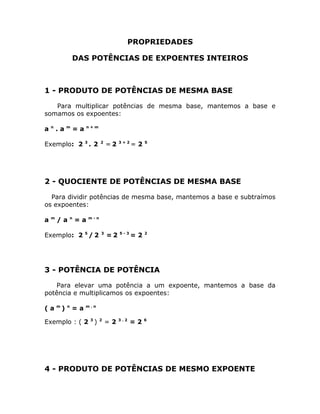 PROPRIEDADES

                    DAS POTÊNCIAS DE EXPOENTES INTEIROS



1 - PRODUTO DE POTÊNCIAS DE MESMA BASE

   Para multiplicar potências de mesma base, mantemos a base e
somamos os expoentes:

    n           m        n+m
a       .a          =a

Exemplo: 2 3 . 2               2
                                   =2   3+2
                                              =2   5




2 - QUOCIENTE DE POTÊNCIAS DE MESMA BASE

  Para dividir potências de mesma base, mantemos a base e subtraímos
os expoentes:

    m           n        m-n
a       /a          =a

Exemplo: 2 5 / 2               3
                                   =2   5-3
                                              =2   2




3 - POTÊNCIA DE POTÊNCIA

    Para elevar uma potência a um expoente, mantemos a base da
potência e multiplicamos os expoentes:

        m       n        m.n
(a          )       =a

Exemplo : ( 2 3 )              2
                                   =2   3.2
                                              =2   6




4 - PRODUTO DE POTÊNCIAS DE MESMO EXPOENTE
 