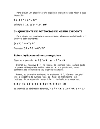 Para elevar um produto a um expoente, elevamos cada fator a esse
expoente:

             m        m            m
(a.b)            =a       . b

                               2
Exemplo : ( 2 . 10 )               = 2 2 . 10   2




5 - QUOCIENTE DE POTÊNCIAS DE MESMO EXPOENTE

   Para elevar um quociente a um expoente, elevamos o dividendo e o
divisor a esse expoente:

             m        m        m
(a / b)          =a       /b

Exemplo: ( 6 / 3 ) 2 = 6 2 / 3 2


Potenciação com números negativos
                                        2                     2
Observe o exemplo : (- 3 )                  =9      e   -3        =-9

  O sinal de negativo ( - ) na frente do número três, só fará parte
da potenciação quando estiver dentro de um parêntese, caso
contrário, ele continua no seu lugar no resultado.

   Porém, no primeiro exemplo, o expoente é 2, número par, por
isto o negativo do número três ao final se transforma em
positivo. Se o expoente fosse três, o resultado seria negativo:
         3
(- 3 )       = (- 3 ) . (- 3 ) . (- 3 ) = 9 . (- 3 ) = - 27

                                                        3
se tirarmos os parênteses teremos, - 3                      = - 3 . 3 . 3 = - 9 . 3 = - 27
 