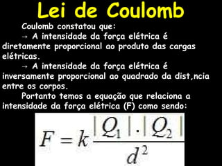 Coulomb constatou que: ->  A intensidade da força elétrica é diretamente proporcional ao produto das cargas elétricas. ->  A intensidade da força elétrica é inversamente proporcional ao quadrado da distância entre os corpos. Portanto temos a equação que relaciona a intensidade da força elétrica (F) como sendo:                          Lei de Coulomb 