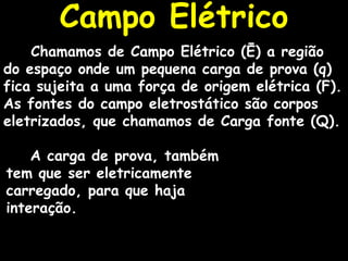 Campo Elétrico Chamamos de Campo Elétrico (Ē) a região do espaço onde um pequena carga de prova (q) fica sujeita a uma força de origem elétrica (F). As fontes do campo eletrostático são corpos eletrizados, que chamamos de Carga fonte (Q).  A carga de prova, também tem que ser eletricamente carregado, para que haja interação. 
