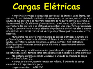 A matéria é formada de pequenas partículas, os átomos. Cada átomo, por sua vez, é constituído de partículas ainda menores, os prótons, os elétrons e os nêutrons. Os prótons e os nêutrons localizam-se na parte central do átomo, e formam o núcleo. Os elétrons giram em torno do núcleo na região denominada eletrosfera. Os prótons e os elétrons apresentam uma importante propriedade física, a carga elétrica. A carga elétrica do próton e a do elétron têm a mesma intensidade, mas sinais contrários. A carga do próton é positiva e a do elétron, negativa. Num átomo não existe predominância de cargas elétricas; o número de prótons é igual ao número de elétrons. O átomo é um sistema eletricamente neutro. Entretanto quando ele perde ou ganha elétrons, fica eletrizado. Eletrizado positivamente quando perde elétrons e negativamente quando recebe elétrons. Sendo a carga do elétron a menor quantidade de carga elétrica existente na natureza, ela foi tomada como carga padrão nas medidas de carga elétricas.  No Sistema Internacional de Unidades, a unidade de medida de carga elétrica é o Coulomb (C). A carga do elétron, quando tomada em módulo, é chamada de carga elementar e é representada por e. carga elementar:  1,6.10  - 19  C carga do elétron:  - 1,6.10  - 19  C carga do próton:  + 1,6.10  - 19  C Cargas Elétricas 