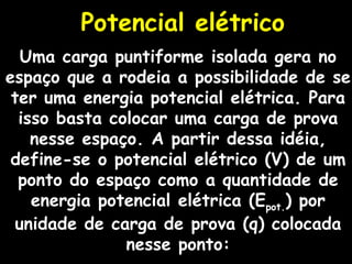 Potencial elétrico Uma carga puntiforme isolada gera no espaço que a rodeia a possibilidade de se ter uma energia potencial elétrica. Para isso basta colocar uma carga de prova nesse espaço. A partir dessa idéia, define-se o potencial elétrico (V) de um ponto do espaço como a quantidade de energia potencial elétrica (E pot. ) por unidade de carga de prova (q) colocada nesse ponto: 