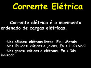 Corrente Elétrica Corrente elétrica é o movimento ordenado de cargas elétricas. Nos sólidos: elétrons livres. Ex.: Metais Nos líquidos: cátions e ânions. Ex.: H 2 O+NaCl Nos gases: cátions e elétrons. Ex.: Gás ionizado 