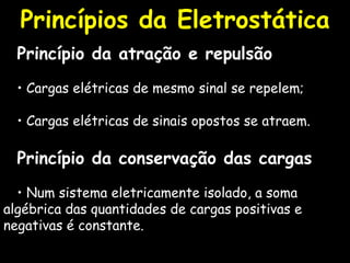 Princípio da atração e repulsão •  Cargas elétricas de mesmo sinal se repelem; •  Cargas elétricas de sinais opostos se atraem. Princípio da conservação das cargas •   Num sistema eletricamente isolado, a soma algébrica das quantidades de cargas positivas e negativas é constante. Princípios da Eletrostática 