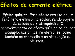 Efeitos da corrente elétrica Efeito químico : Esse efeito resulta de um fenômeno elétrico molecular, sendo objeto de estudo da Eletroquímica. O aproveitamento do efeito químico se dá, por exemplo, nas pilhas, na eletrólise, como também na cromação e na niquelação de objetos.  