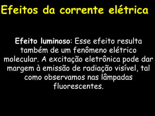 Efeito luminoso : Esse efeito resulta também de um fenômeno elétrico molecular. A excitação eletrônica pode dar margem à emissão de radiação visível, tal como observamos nas lâmpadas fluorescentes. Efeitos da corrente elétrica 