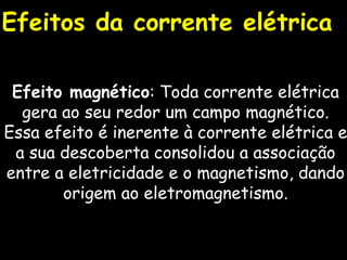 Efeitos da corrente elétrica Efeito magnético : Toda corrente elétrica gera ao seu redor um campo magnético. Essa efeito é inerente à corrente elétrica e a sua descoberta consolidou a associação entre a eletricidade e o magnetismo, dando origem ao eletromagnetismo. 