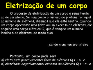 O processo de eletrização de um corpo é semelhante ao de um átomo. Se num corpo o número de prótons for igual ao número de elétrons, dizemos que ele está neutro. Quando um corpo apresenta uma falta ou um excesso de elétrons, ele adquire uma carga elétrica Q, que é sempre um número inteiro n de elétrons, de modo que:  , sendo n um numero inteiro. Portanto, um corpo pode ser:   a) eletrizado positivamente: falta  de elétrons Q = + n . e  b) eletrizado negativamente: excesso de elétrons Q = – n . e   Eletrização de um corpo 